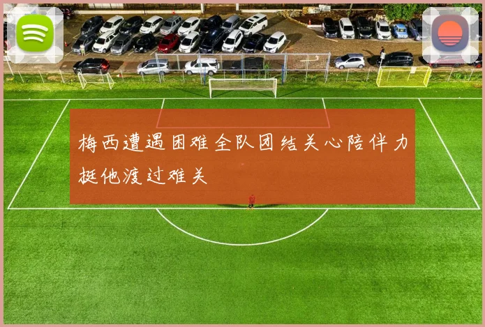 梅西遭遇困难全队团结关心陪伴力挺他渡过难关