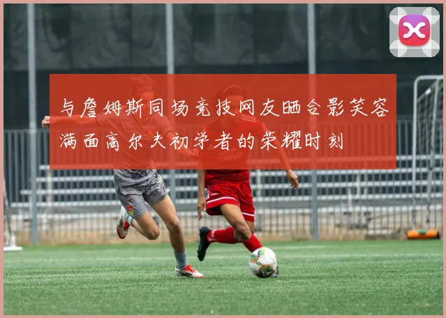 与詹姆斯同场竞技网友晒合影笑容满面高尔夫初学者的荣耀时刻