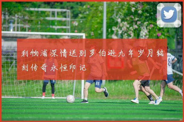利物浦深情送别罗伯逊九年岁月铭刻传奇永恒印记
