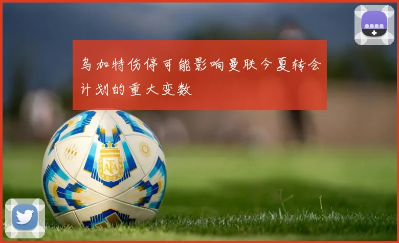 乌加特伤停可能影响曼联今夏转会计划的重大变数