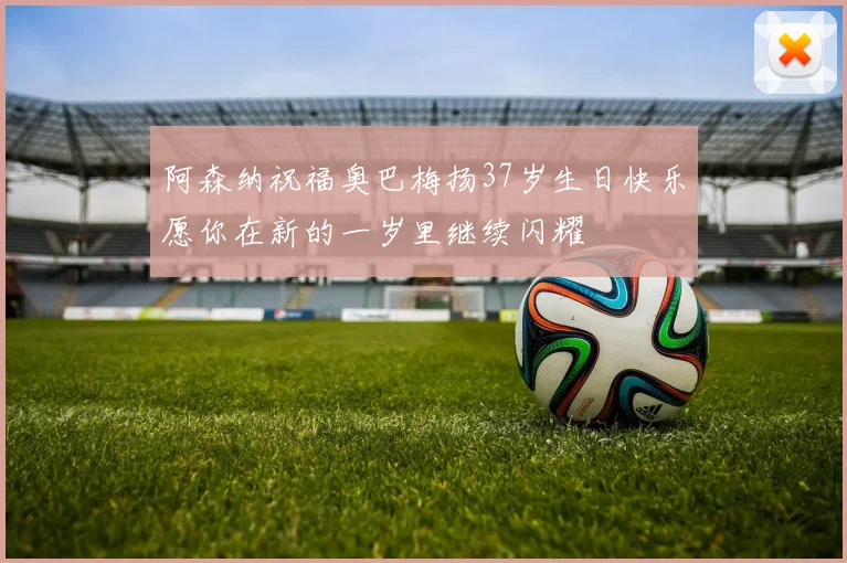 阿森纳祝福奥巴梅扬37岁生日快乐愿你在新的一岁里继续闪耀