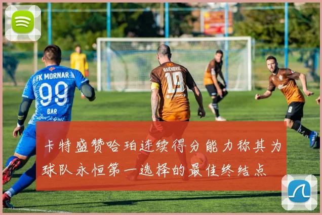 卡特盛赞哈珀连续得分能力称其为球队永恒第一选择的最佳终结点