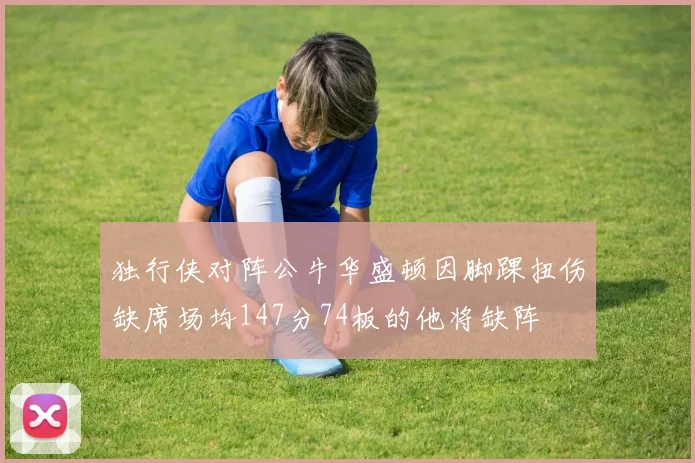 独行侠对阵公牛华盛顿因脚踝扭伤缺席场均147分74板的他将缺阵
