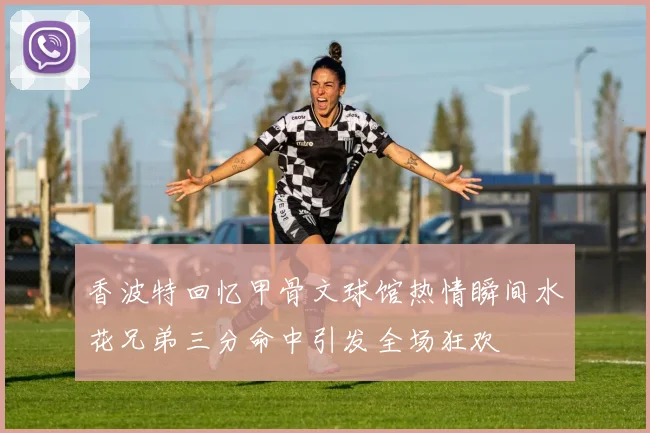 香波特回忆甲骨文球馆热情瞬间水花兄弟三分命中引发全场狂欢