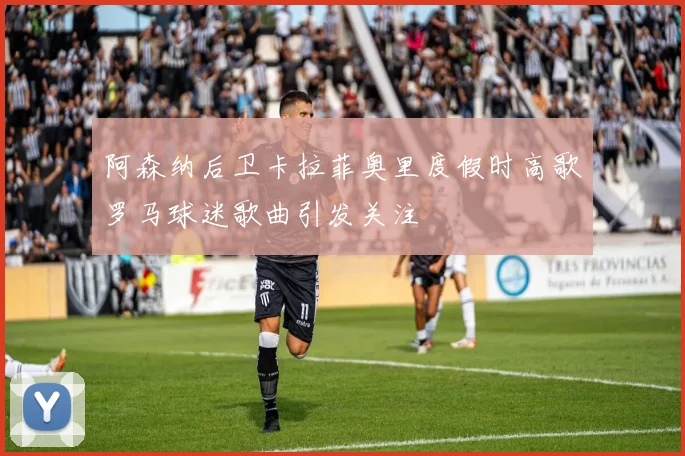 阿森纳后卫卡拉菲奥里度假时高歌罗马球迷歌曲引发关注