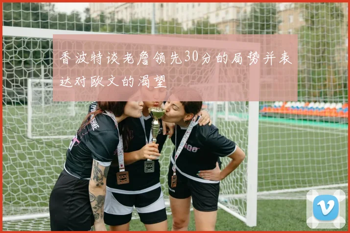 香波特谈老詹领先30分的局势并表达对欧文的渴望