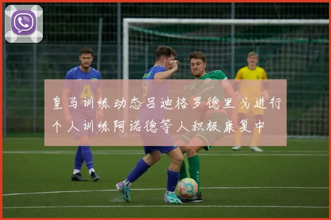 皇马训练动态吕迪格罗德里戈进行个人训练阿诺德等人积极康复中