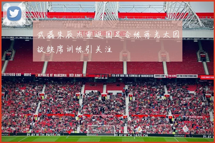 武磊朱辰杰重返国足合练蒋光太因故缺席训练引关注