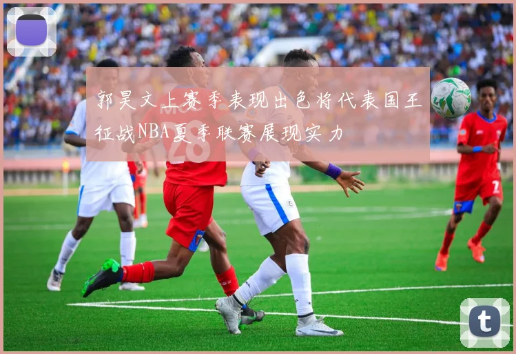 郭昊文上赛季表现出色将代表国王征战NBA夏季联赛展现实力
