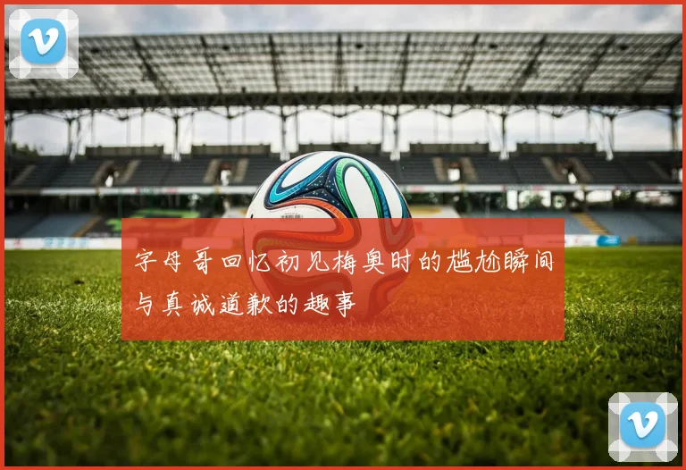 字母哥回忆初见梅奥时的尴尬瞬间与真诚道歉的趣事