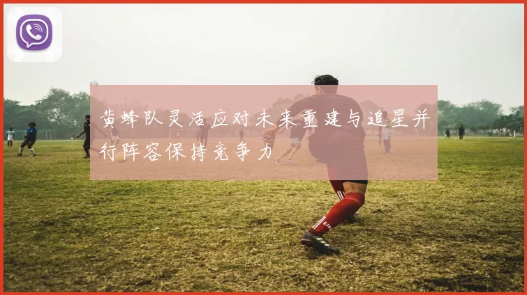 黄蜂队灵活应对未来重建与追星并行阵容保持竞争力