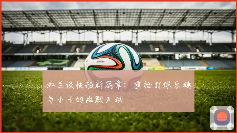 加兰谈快船新篇章：重拾打球乐趣与小卡的幽默互动