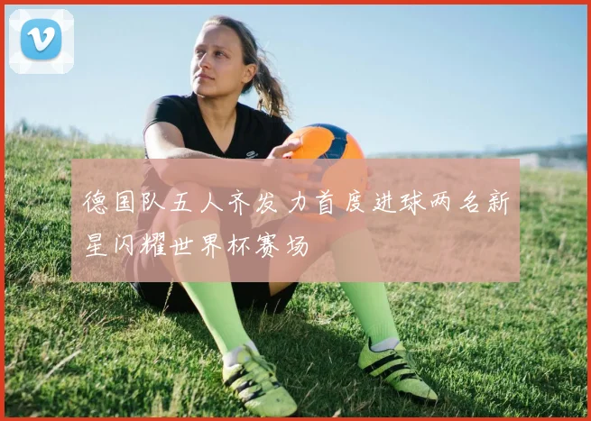 德国队五人齐发力首度进球两名新星闪耀世界杯赛场
