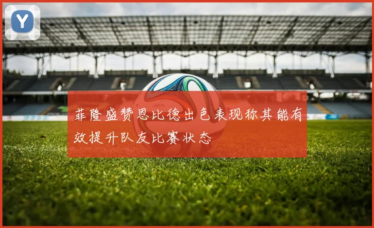 菲隆盛赞恩比德出色表现称其能有效提升队友比赛状态