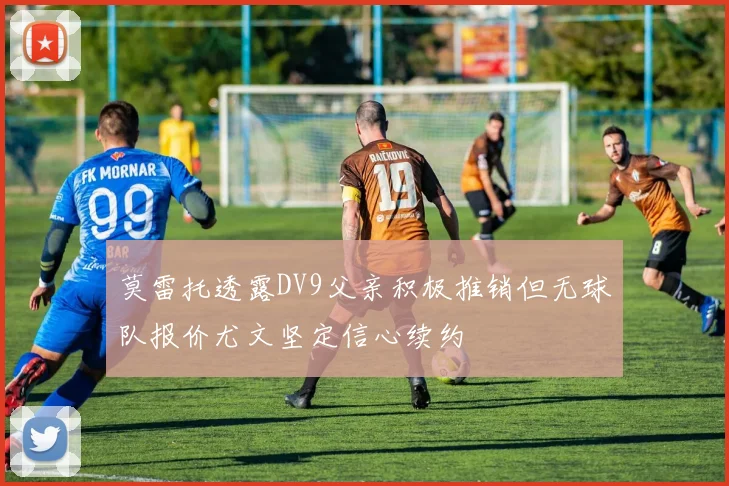 莫雷托透露DV9父亲积极推销但无球队报价尤文坚定信心续约