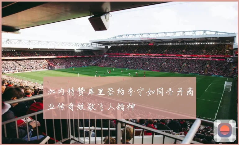 加内特赞库里签约李宁如同乔丹商业传奇致敬飞人精神