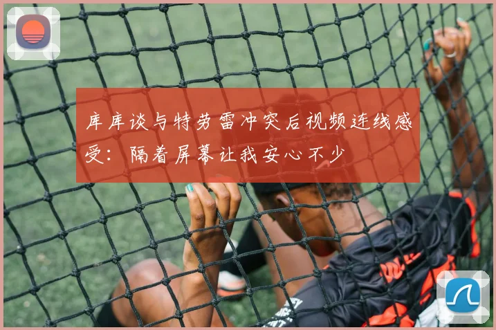库库谈与特劳雷冲突后视频连线感受：隔着屏幕让我安心不少
