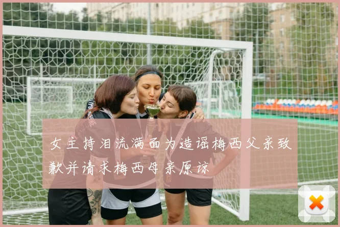 女主持泪流满面为造谣梅西父亲致歉并请求梅西母亲原谅