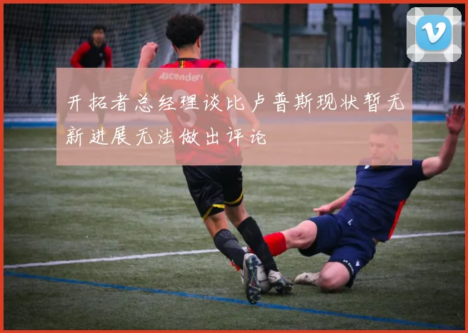 开拓者总经理谈比卢普斯现状暂无新进展无法做出评论
