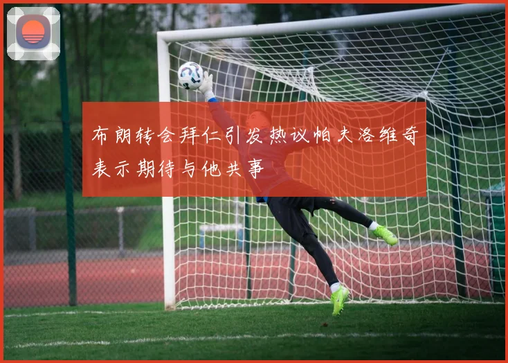 布朗转会拜仁引发热议帕夫洛维奇表示期待与他共事