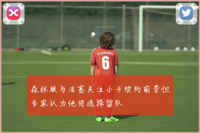 森林狼与活塞关注小卡续约前景但专家认为他将选择留队