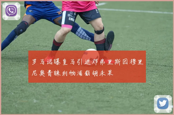 罗马诺曝皇马引进邓弗里斯因穆里尼奥青睐利物浦截胡未果