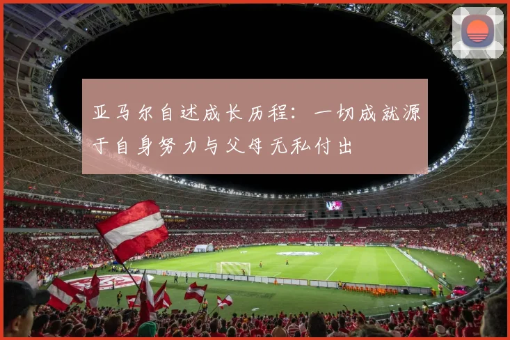 亚马尔自述成长历程：一切成就源于自身努力与父母无私付出