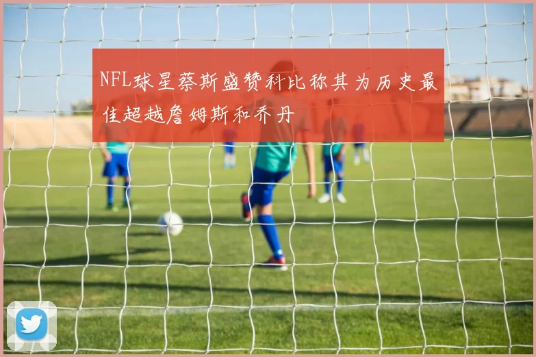 NFL球星蔡斯盛赞科比称其为历史最佳超越詹姆斯和乔丹