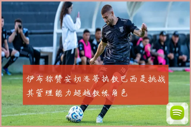 伊布称赞安切洛蒂执教巴西是挑战其管理能力超越教练角色