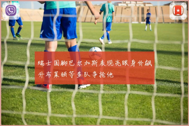 瑞士国脚巴尔加斯表现亮眼身价飙升布莱顿等多队争抢他