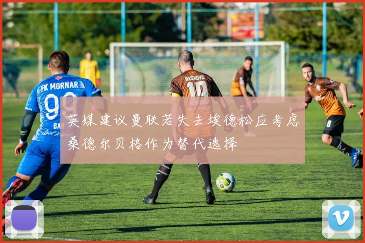 英媒建议曼联若失去埃德松应考虑桑德尔贝格作为替代选择